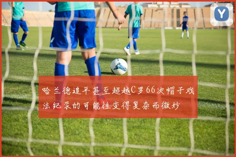 哈兰德追平甚至超越C罗66次帽子戏法纪录的可能性变得复杂而微妙