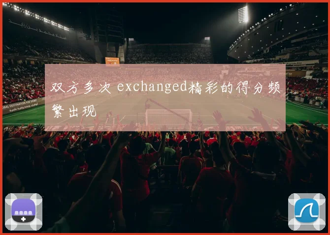 双方多次 exchanged精彩的得分频繁出现