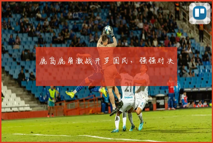 鹿岛鹿角激战开罗国民，强强对决