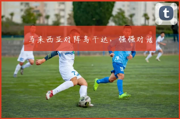 马来西亚对阵乌干达，强强对话