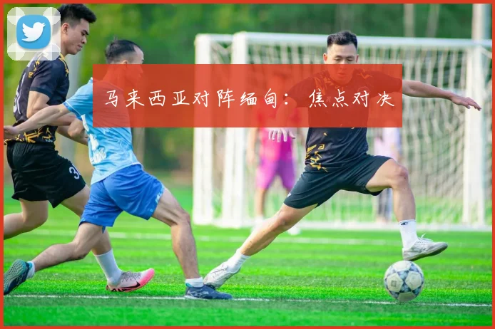马来西亚对阵缅甸：焦点对决