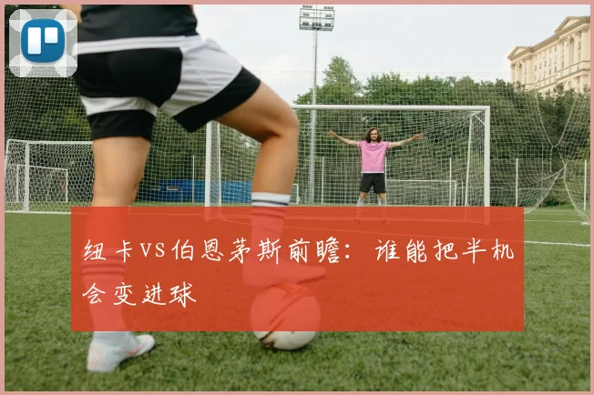 纽卡vs伯恩茅斯前瞻:谁能把半机会变进球