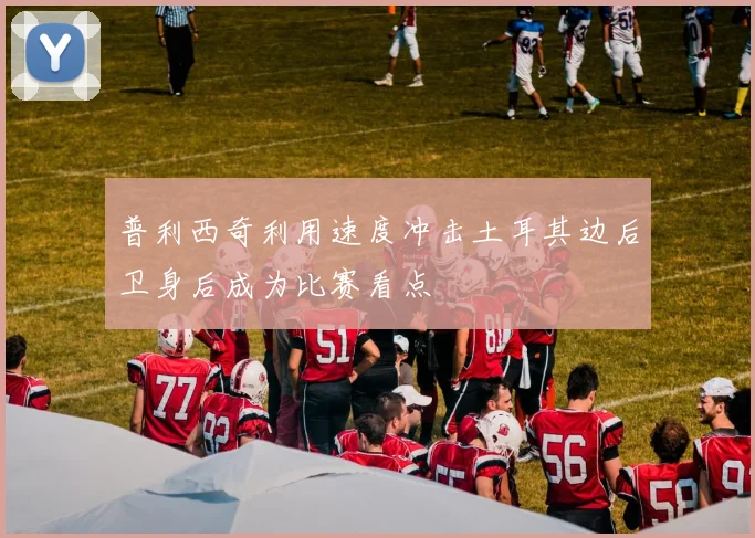 普利西奇利用速度冲击土耳其边后卫身后成为比赛看点