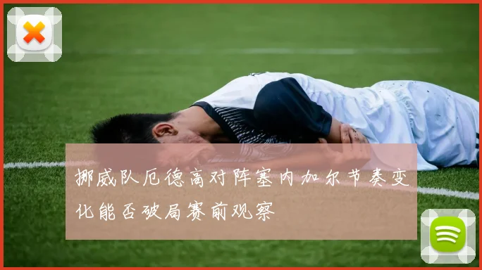 挪威队厄德高对阵塞内加尔节奏变化能否破局赛前观察