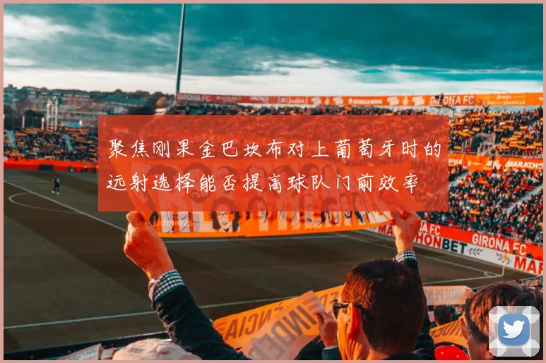聚焦刚果金巴坎布对上葡萄牙时的远射选择能否提高球队门前效率