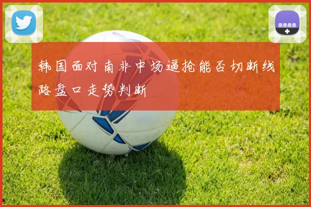 韩国面对南非中场逼抢能否切断线路盘口走势判断