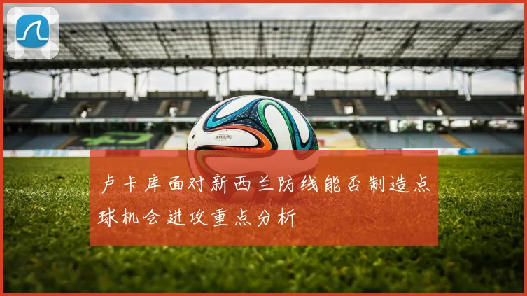 卢卡库面对新西兰防线能否制造点球机会进攻重点分析