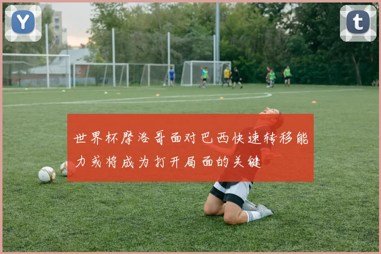 世界杯摩洛哥面对巴西快速转移能力或将成为打开局面的关键