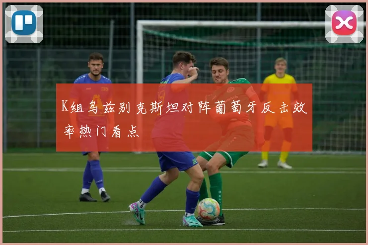 K组乌兹别克斯坦对阵葡萄牙反击效率热门看点