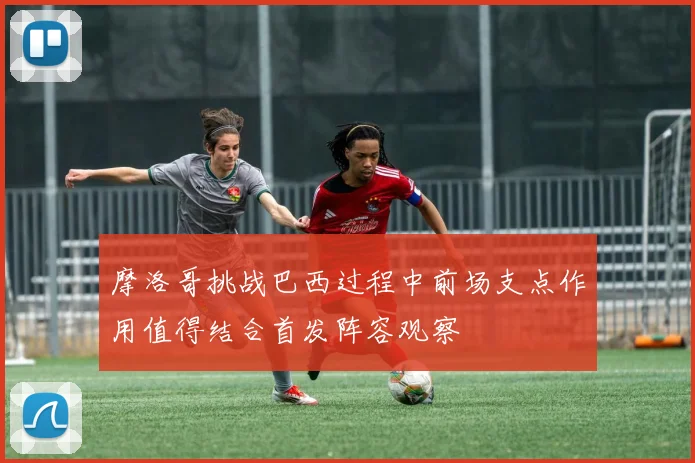 摩洛哥挑战巴西过程中前场支点作用值得结合首发阵容观察