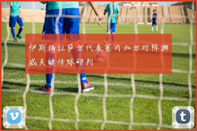伊斯梅拉萨尔代表塞内加尔对阵挪威关键传球研判