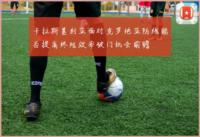 卡拉斯基利亚面对克罗地亚防线能否提高终结效率破门机会前瞻