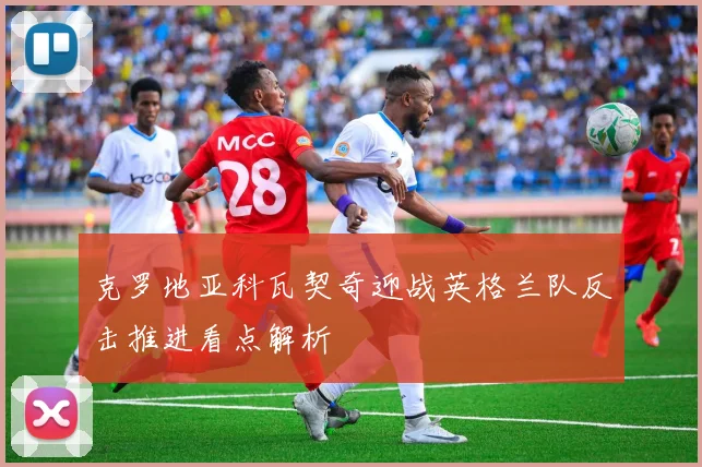 克罗地亚科瓦契奇迎战英格兰队反击推进看点解析