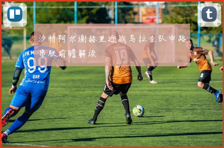 沙特阿尔谢赫里迎战乌拉圭队中路串联前瞻解读