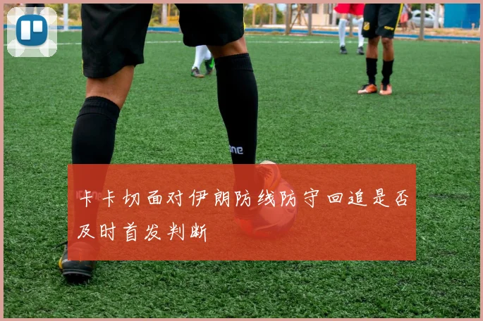 卡卡切面对伊朗防线防守回追是否及时首发判断